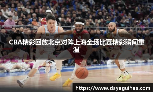 leyu.乐鱼：CBA精彩回放北京对阵上海全场比赛精彩瞬间重温
